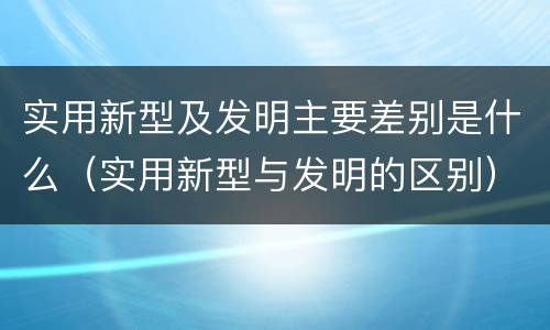 实用新型及发明主要差别是什么（实用新型与发明的区别）