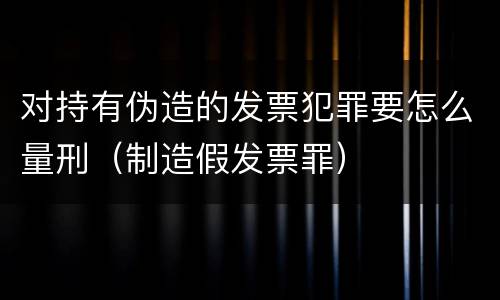 对持有伪造的发票犯罪要怎么量刑（制造假发票罪）