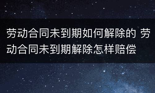 劳动合同未到期如何解除的 劳动合同未到期解除怎样赔偿