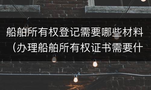 船舶所有权登记需要哪些材料（办理船舶所有权证书需要什么资料）