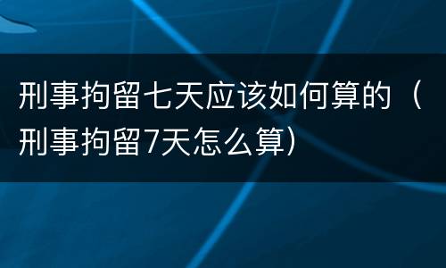 刑事拘留七天应该如何算的（刑事拘留7天怎么算）
