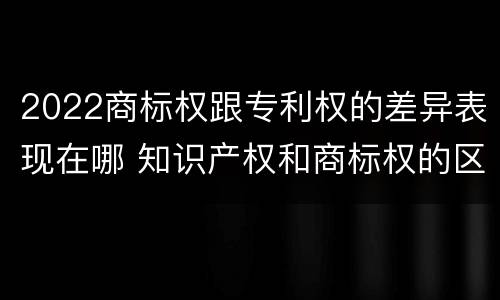 2022商标权跟专利权的差异表现在哪 知识产权和商标权的区别