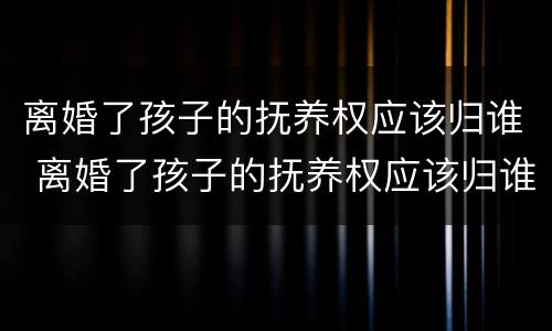 离婚了孩子的抚养权应该归谁 离婚了孩子的抚养权应该归谁管