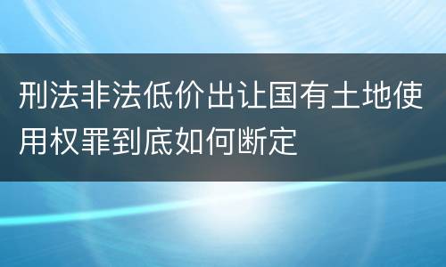 刑法非法低价出让国有土地使用权罪到底如何断定