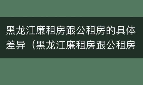 黑龙江廉租房跟公租房的具体差异（黑龙江廉租房跟公租房的具体差异有哪些）