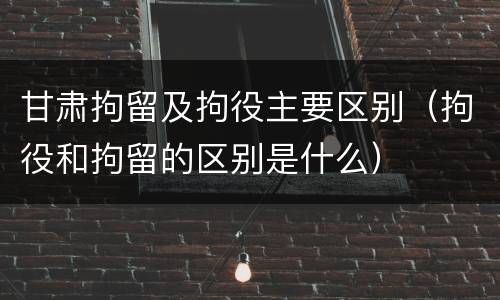 甘肃拘留及拘役主要区别（拘役和拘留的区别是什么）
