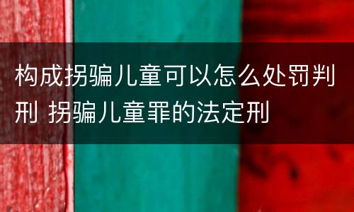 构成拐骗儿童可以怎么处罚判刑 拐骗儿童罪的法定刑