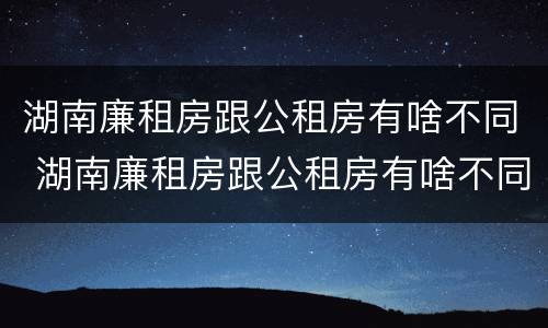 湖南廉租房跟公租房有啥不同 湖南廉租房跟公租房有啥不同嘛