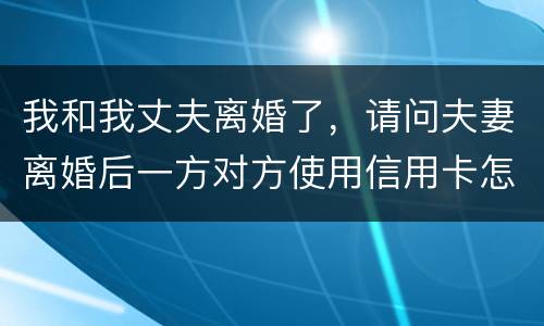 我和我丈夫离婚了，请问夫妻离婚后一方对方使用信用卡怎么办