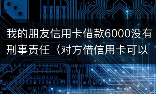我的朋友信用卡借款6000没有刑事责任（对方借信用卡可以报警判刑吗）