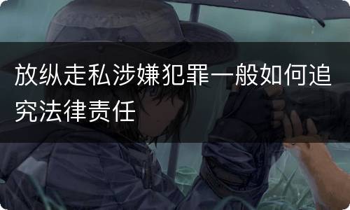 放纵走私涉嫌犯罪一般如何追究法律责任