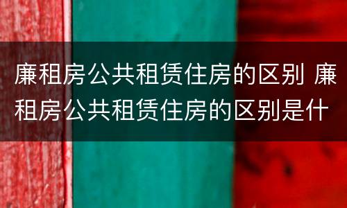 廉租房公共租赁住房的区别 廉租房公共租赁住房的区别是什么