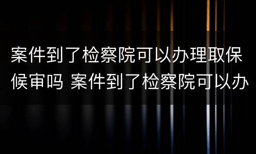 案件到了检察院可以办理取保候审吗 案件到了检察院可以办理取保候审吗要多久