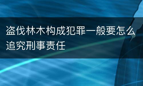 盗伐林木构成犯罪一般要怎么追究刑事责任