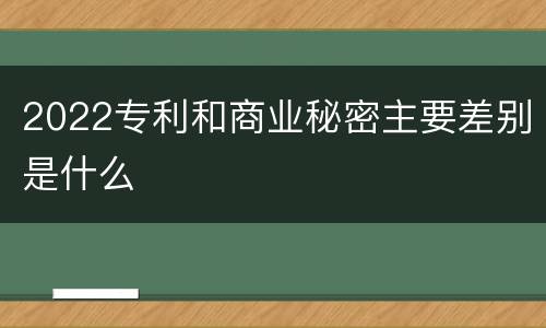 2022专利和商业秘密主要差别是什么
