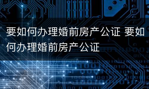 要如何办理婚前房产公证 要如何办理婚前房产公证