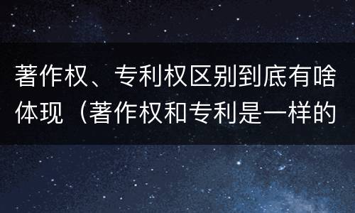 著作权、专利权区别到底有啥体现（著作权和专利是一样的吗）