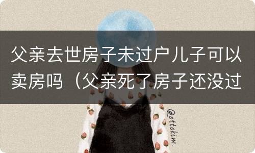 父亲去世房子未过户儿子可以卖房吗（父亲死了房子还没过户给儿子）