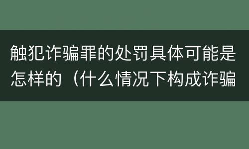 触犯诈骗罪的处罚具体可能是怎样的（什么情况下构成诈骗罪?如何处罚?）