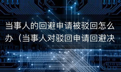 当事人的回避申请被驳回怎么办（当事人对驳回申请回避决定不服的）