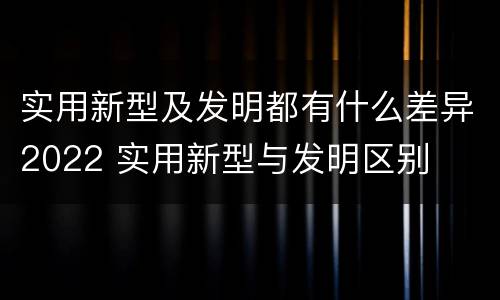 实用新型及发明都有什么差异2022 实用新型与发明区别