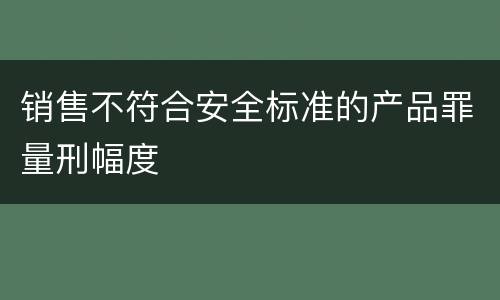 销售不符合安全标准的产品罪量刑幅度