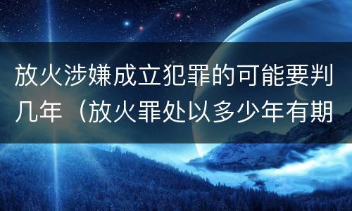 放火涉嫌成立犯罪的可能要判几年（放火罪处以多少年有期徒刑）