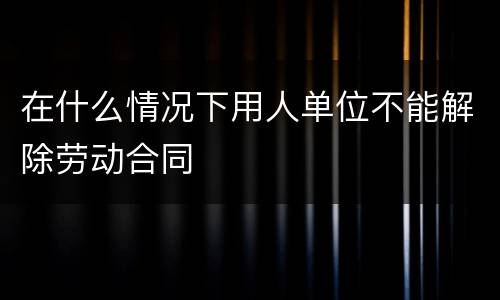 在什么情况下用人单位不能解除劳动合同