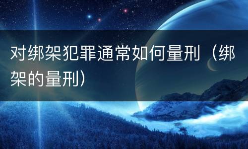 对绑架犯罪通常如何量刑（绑架的量刑）