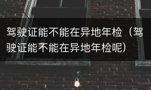驾驶证能不能在异地年检（驾驶证能不能在异地年检呢）