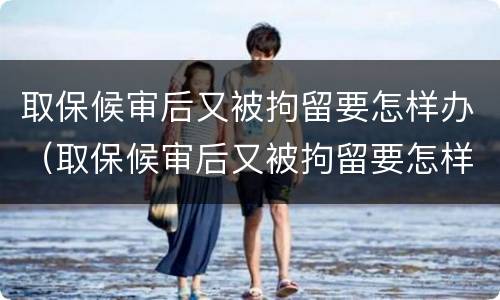 取保候审后又被拘留要怎样办（取保候审后又被拘留要怎样办呢）