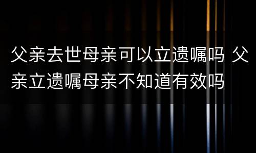 父亲去世母亲可以立遗嘱吗 父亲立遗嘱母亲不知道有效吗