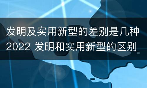 发明及实用新型的差别是几种2022 发明和实用新型的区别