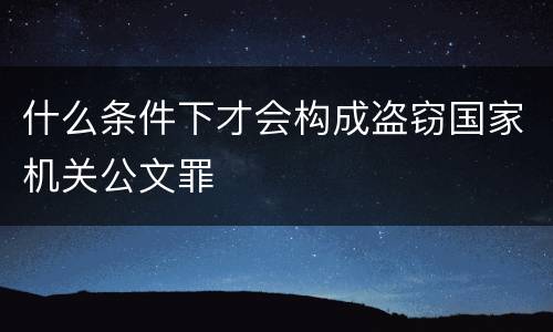什么条件下才会构成盗窃国家机关公文罪
