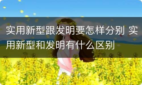 实用新型跟发明要怎样分别 实用新型和发明有什么区别