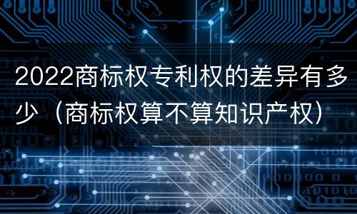 2022商标权专利权的差异有多少（商标权算不算知识产权）