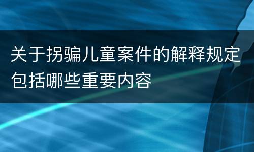 关于拐骗儿童案件的解释规定包括哪些重要内容