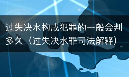过失决水构成犯罪的一般会判多久（过失决水罪司法解释）