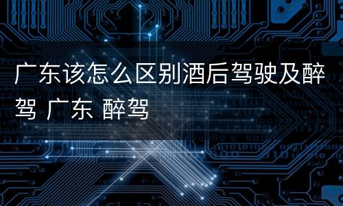 广东该怎么区别酒后驾驶及醉驾 广东 醉驾