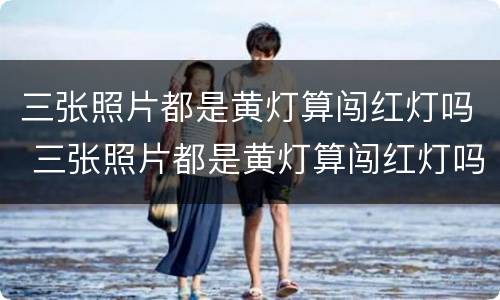 三张照片都是黄灯算闯红灯吗 三张照片都是黄灯算闯红灯吗扣分吗
