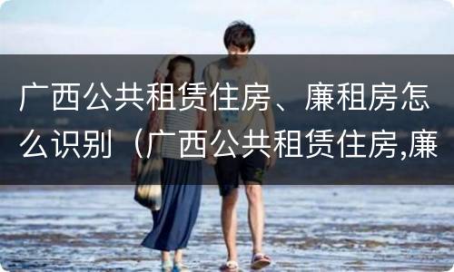 广西公共租赁住房、廉租房怎么识别（广西公共租赁住房,廉租房怎么识别的）