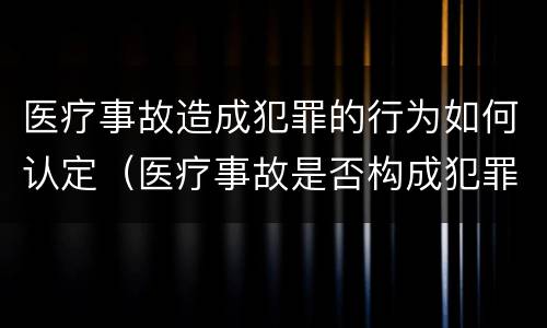 医疗事故造成犯罪的行为如何认定（医疗事故是否构成犯罪）
