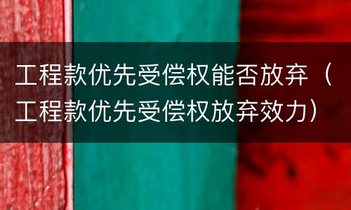 工程款优先受偿权能否放弃（工程款优先受偿权放弃效力）