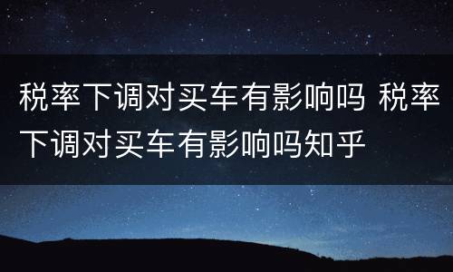 税率下调对买车有影响吗 税率下调对买车有影响吗知乎