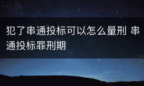 犯了串通投标可以怎么量刑 串通投标罪刑期