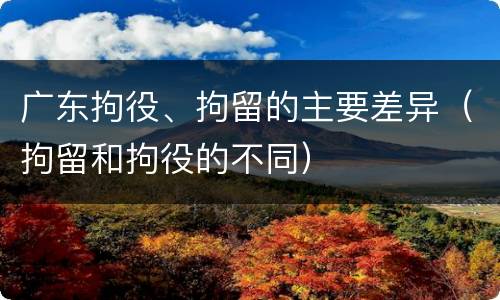 广东拘役、拘留的主要差异(拘留和拘役的不同)