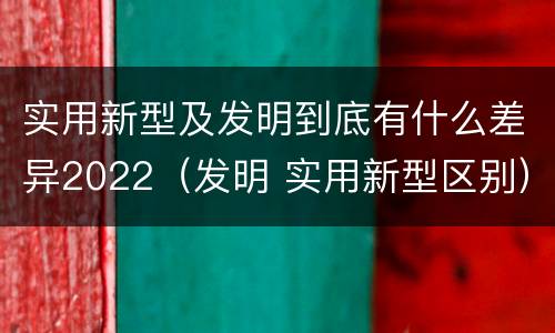 实用新型及发明到底有什么差异2022（发明 实用新型区别）