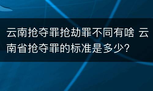云南抢夺罪抢劫罪不同有啥 云南省抢夺罪的标准是多少?