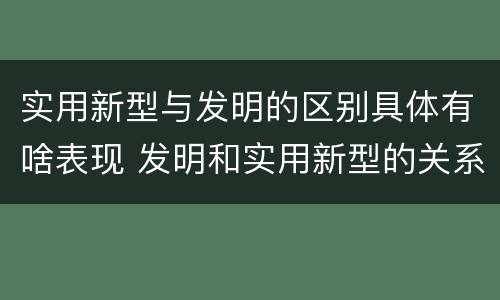 实用新型与发明的区别具体有啥表现 发明和实用新型的关系
