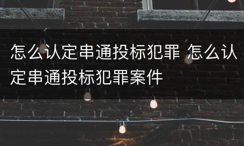 怎么认定串通投标犯罪 怎么认定串通投标犯罪案件